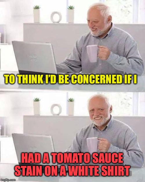 Hide the Pain Harold Meme | TO THINK I’D BE CONCERNED IF I HAD A TOMATO SAUCE STAIN ON A WHITE SHIRT | image tagged in memes,hide the pain harold | made w/ Imgflip meme maker