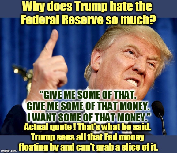 “Give me some of that. Give me some of that money. I want some of that money.” Yes, an actual quote. That's what the man said. | Why does Trump hate the 
Federal Reserve so much? “GIVE ME SOME OF THAT. 
GIVE ME SOME OF THAT MONEY. 
I WANT SOME OF THAT MONEY.”; Actual quote ! That's what he said. 
Trump sees all that Fed money 
floating by and can't grab a slice of it. | image tagged in donald trump,federal reserve,greed,greedy,greedier,greediest | made w/ Imgflip meme maker