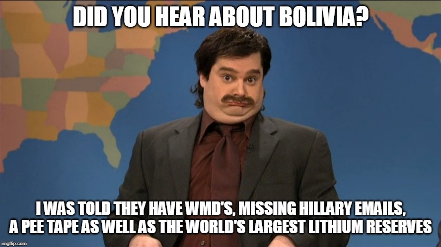 did you hear | DID YOU HEAR ABOUT BOLIVIA? I WAS TOLD THEY HAVE WMD'S, MISSING HILLARY EMAILS, A PEE TAPE AS WELL AS THE WORLD'S LARGEST LITHIUM RESERVES | image tagged in did you hear | made w/ Imgflip meme maker