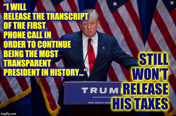 Liar In Chief Needs To Be Impeached | “I WILL RELEASE THE TRANSCRIPT OF THE FIRST PHONE CALL IN ORDER TO CONTINUE BEING THE MOST TRANSPARENT PRESIDENT IN HISTORY...”; STILL WON’T RELEASE HIS TAXES | image tagged in donald trump,trump unfit unqualified dangerous,liar in chief,impeach trump,memes,obstruction of justice | made w/ Imgflip meme maker