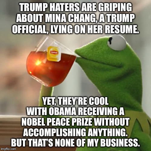 Obama’s Nobel Peace Prize was a lie too | TRUMP HATERS ARE GRIPING ABOUT MINA CHANG, A TRUMP OFFICIAL, LYING ON HER RESUME. YET, THEY’RE COOL WITH OBAMA RECEIVING A NOBEL PEACE PRIZE WITHOUT ACCOMPLISHING ANYTHING. BUT THAT’S NONE OF MY BUSINESS. | image tagged in memes,but thats none of my business,kermit the frog,obama,nobel prize,trump | made w/ Imgflip meme maker