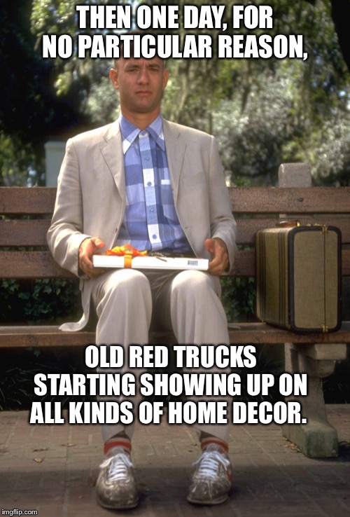 Forrest Gump | THEN ONE DAY, FOR NO PARTICULAR REASON, OLD RED TRUCKS STARTING SHOWING UP ON ALL KINDS OF HOME DECOR. | image tagged in forrest gump | made w/ Imgflip meme maker