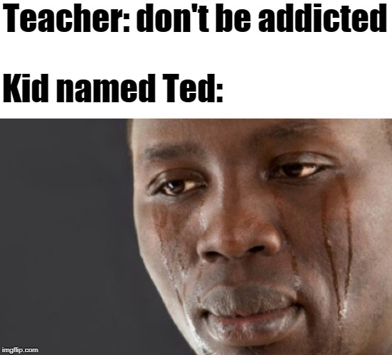 Crying black guy | Teacher: don't be addicted; Kid named Ted: | image tagged in crying black guy | made w/ Imgflip meme maker