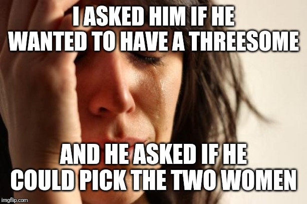 First World Problems Meme | I ASKED HIM IF HE WANTED TO HAVE A THREESOME; AND HE ASKED IF HE COULD PICK THE TWO WOMEN | image tagged in memes,first world problems | made w/ Imgflip meme maker