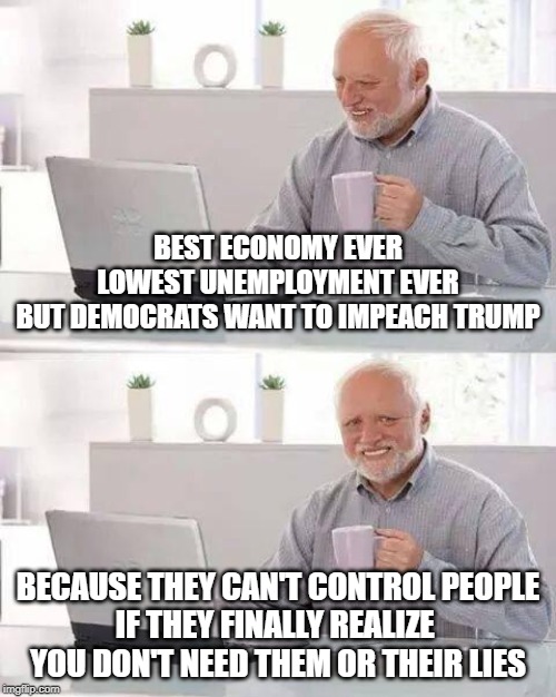 Hide the Pain Harold | BEST ECONOMY EVER
LOWEST UNEMPLOYMENT EVER
BUT DEMOCRATS WANT TO IMPEACH TRUMP; BECAUSE THEY CAN'T CONTROL PEOPLE
IF THEY FINALLY REALIZE 
YOU DON'T NEED THEM OR THEIR LIES | image tagged in memes,hide the pain harold | made w/ Imgflip meme maker