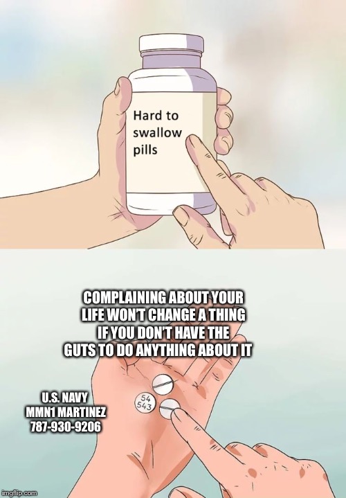 Hard To Swallow Pills | COMPLAINING ABOUT YOUR LIFE WON’T CHANGE A THING IF YOU DON’T HAVE THE GUTS TO DO ANYTHING ABOUT IT; U.S. NAVY 
MMN1 MARTINEZ
787-930-9206 | image tagged in memes,hard to swallow pills | made w/ Imgflip meme maker