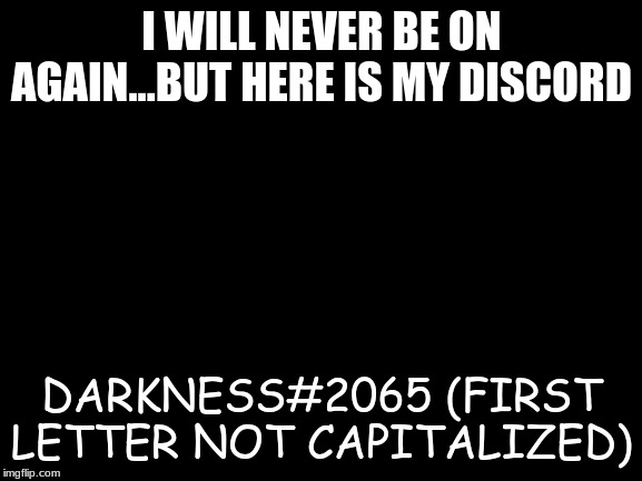 Blank White Template | I WILL NEVER BE ON AGAIN...BUT HERE IS MY DISCORD; DARKNESS#2065 (FIRST LETTER NOT CAPITALIZED) | image tagged in blank white template | made w/ Imgflip meme maker