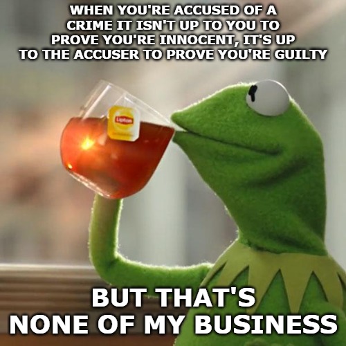Donald Trump doesn't have to prove anything. The Democrats do. They made the claim, now prove it. | WHEN YOU'RE ACCUSED OF A CRIME IT ISN'T UP TO YOU TO PROVE YOU'RE INNOCENT, IT'S UP TO THE ACCUSER TO PROVE YOU'RE GUILTY; BUT THAT'S NONE OF MY BUSINESS | image tagged in memes,but thats none of my business,kermit the frog | made w/ Imgflip meme maker
