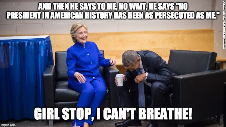 Hillary and Obama Laughing | AND THEN HE SAYS TO ME, NO WAIT, HE SAYS "NO PRESIDENT IN AMERICAN HISTORY HAS BEEN AS PERSECUTED AS ME."; GIRL STOP, I CAN'T BREATHE! | image tagged in hillary and obama laughing | made w/ Imgflip meme maker