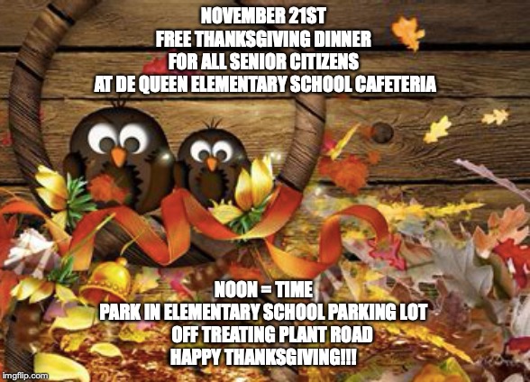 NOVEMBER 21ST 
FREE THANKSGIVING DINNER 
FOR ALL SENIOR CITIZENS 
AT DE QUEEN ELEMENTARY SCHOOL CAFETERIA; NOON = TIME 
PARK IN ELEMENTARY SCHOOL PARKING LOT 
    OFF TREATING PLANT ROAD
HAPPY THANKSGIVING!!! | made w/ Imgflip meme maker