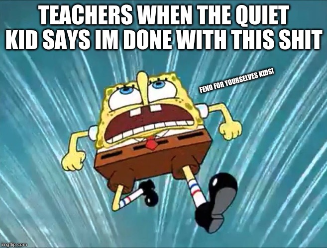 TEACHERS WHEN THE QUIET KID SAYS IM DONE WITH THIS SHIT; FEND FOR YOURSELVES KIDS! | image tagged in spongebob | made w/ Imgflip meme maker