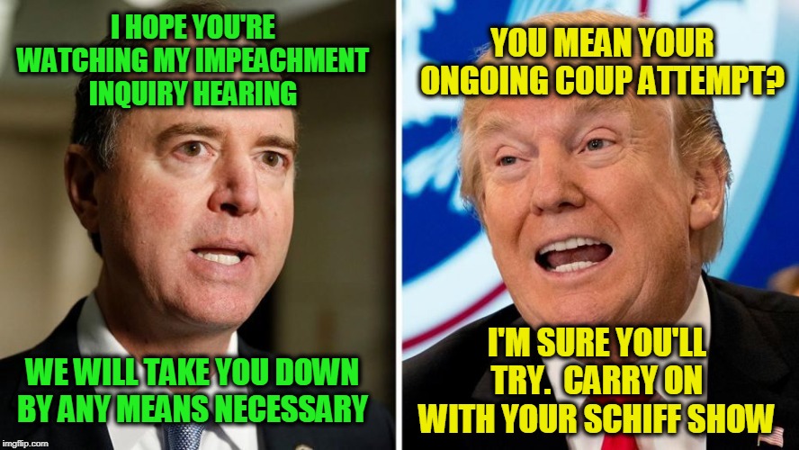 The Ukraine Sequel to the Russian Collusion Hoax | YOU MEAN YOUR ONGOING COUP ATTEMPT? I HOPE YOU'RE WATCHING MY IMPEACHMENT INQUIRY HEARING; I'M SURE YOU'LL TRY.  CARRY ON WITH YOUR SCHIFF SHOW; WE WILL TAKE YOU DOWN BY ANY MEANS NECESSARY | image tagged in adam schiff,president trump,impeachment | made w/ Imgflip meme maker