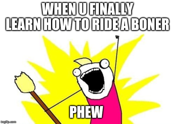 X All The Y Meme | WHEN U FINALLY LEARN HOW TO RIDE A BONER; PHEW | image tagged in memes,x all the y | made w/ Imgflip meme maker
