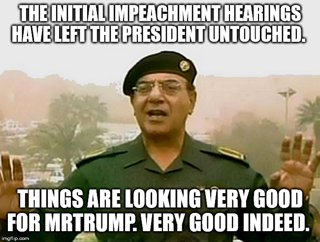 TRUST BAGHDAD BOB | THE INITIAL IMPEACHMENT HEARINGS HAVE LEFT THE PRESIDENT UNTOUCHED. THINGS ARE LOOKING VERY GOOD FOR MRTRUMP. VERY GOOD INDEED. | image tagged in trust baghdad bob | made w/ Imgflip meme maker