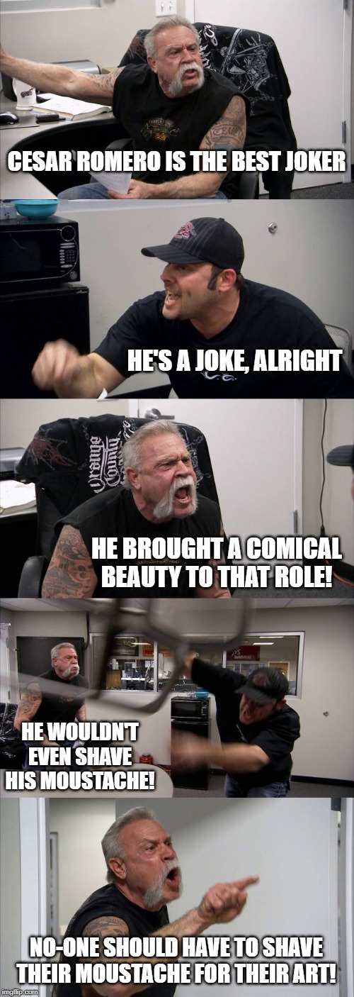 American Chopper Argument Meme | CESAR ROMERO IS THE BEST JOKER; HE'S A JOKE, ALRIGHT; HE BROUGHT A COMICAL BEAUTY TO THAT ROLE! HE WOULDN'T EVEN SHAVE HIS MOUSTACHE! NO-ONE SHOULD HAVE TO SHAVE THEIR MOUSTACHE FOR THEIR ART! | image tagged in memes,american chopper argument | made w/ Imgflip meme maker