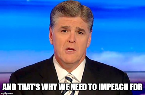 Sean Hannity Fox News | AND THAT'S WHY WE NEED TO IMPEACH FDR | image tagged in sean hannity fox news | made w/ Imgflip meme maker