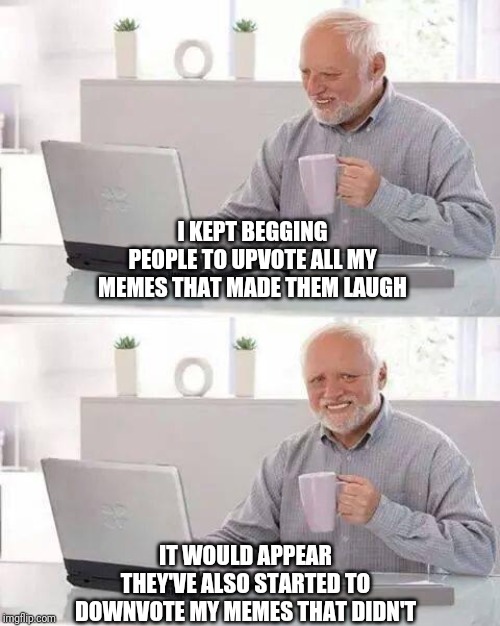 Hide the Pain Harold Meme | I KEPT BEGGING PEOPLE TO UPVOTE ALL MY MEMES THAT MADE THEM LAUGH; IT WOULD APPEAR THEY'VE ALSO STARTED TO DOWNVOTE MY MEMES THAT DIDN'T | image tagged in memes,hide the pain harold | made w/ Imgflip meme maker
