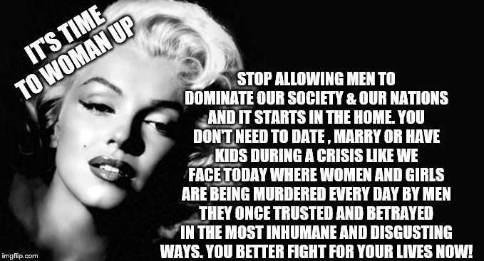 Marilyn Monroe | STOP ALLOWING MEN TO DOMINATE OUR SOCIETY & OUR NATIONS AND IT STARTS IN THE HOME. YOU DON'T NEED TO DATE , MARRY OR HAVE KIDS DURING A CRISIS LIKE WE FACE TODAY WHERE WOMEN AND GIRLS ARE BEING MURDERED EVERY DAY BY MEN THEY ONCE TRUSTED AND BETRAYED IN THE MOST INHUMANE AND DISGUSTING WAYS. YOU BETTER FIGHT FOR YOUR LIVES NOW! IT'S TIME TO WOMAN UP | image tagged in marilyn monroe | made w/ Imgflip meme maker