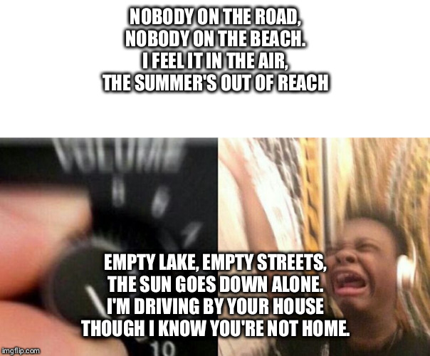 Turn up the music |  NOBODY ON THE ROAD,
NOBODY ON THE BEACH.
I FEEL IT IN THE AIR,
THE SUMMER'S OUT OF REACH; EMPTY LAKE, EMPTY STREETS,
THE SUN GOES DOWN ALONE.
I'M DRIVING BY YOUR HOUSE
THOUGH I KNOW YOU'RE NOT HOME. | image tagged in turn up the music | made w/ Imgflip meme maker