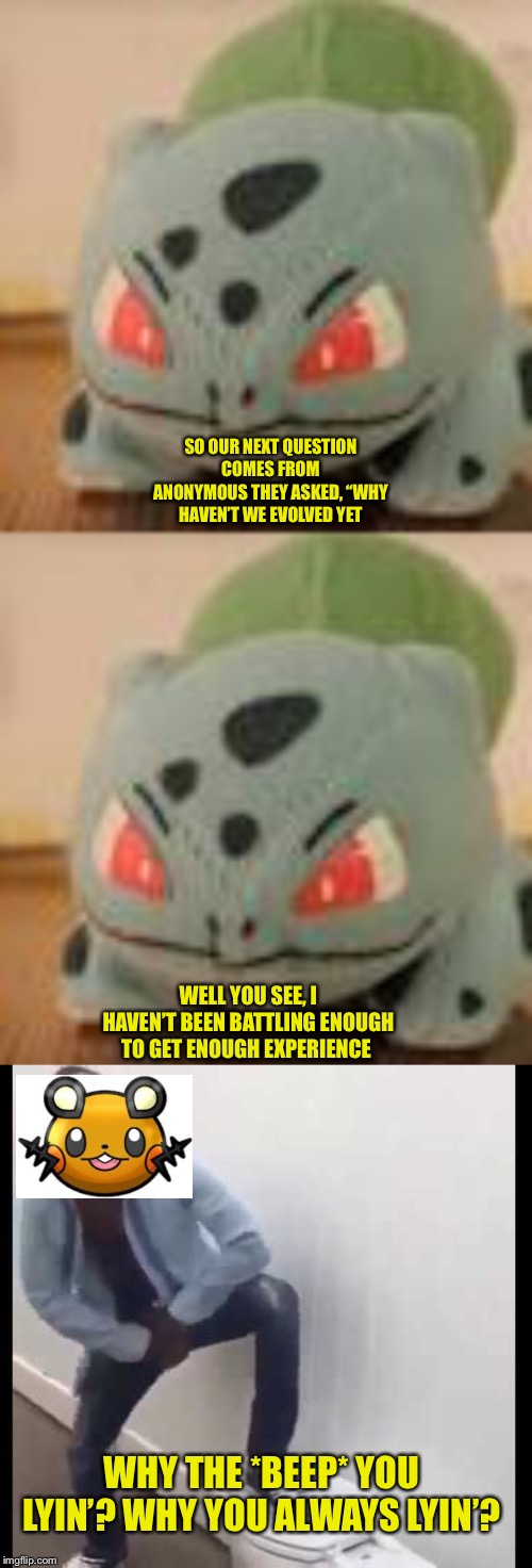SO OUR NEXT QUESTION COMES FROM ANONYMOUS THEY ASKED, “WHY HAVEN’T WE EVOLVED YET; WELL YOU SEE, I HAVEN’T BEEN BATTLING ENOUGH TO GET ENOUGH EXPERIENCE; WHY THE *BEEP* YOU LYIN’? WHY YOU ALWAYS LYIN’? | image tagged in bulbasaur | made w/ Imgflip meme maker