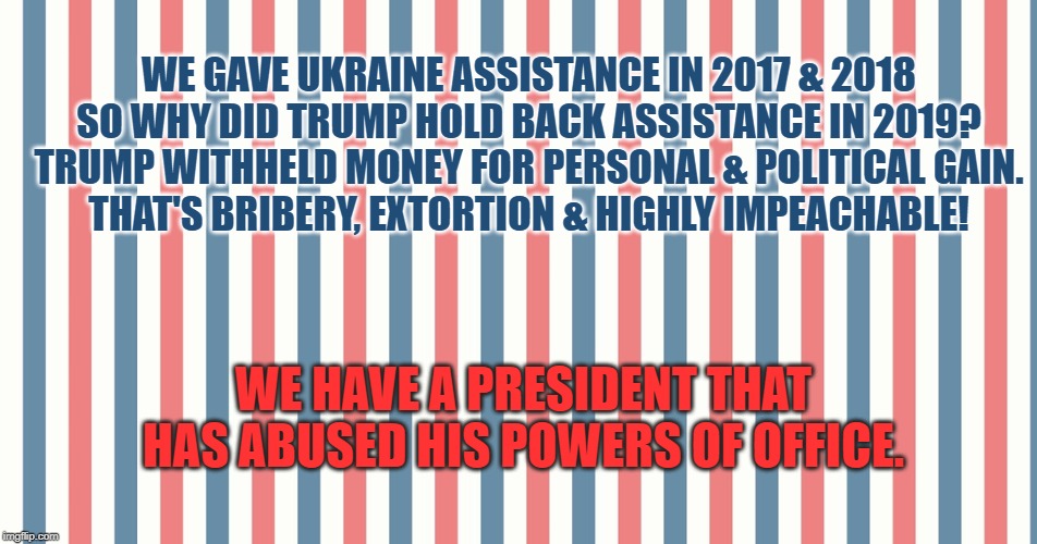 bribery, extortion & highly impeachable | WE GAVE UKRAINE ASSISTANCE IN 2017 & 2018
SO WHY DID TRUMP HOLD BACK ASSISTANCE IN 2019?

TRUMP WITHHELD MONEY FOR PERSONAL & POLITICAL GAIN.

THAT'S BRIBERY, EXTORTION & HIGHLY IMPEACHABLE! WE HAVE A PRESIDENT THAT HAS ABUSED HIS POWERS OF OFFICE. | image tagged in donald trump,impeach trump | made w/ Imgflip meme maker
