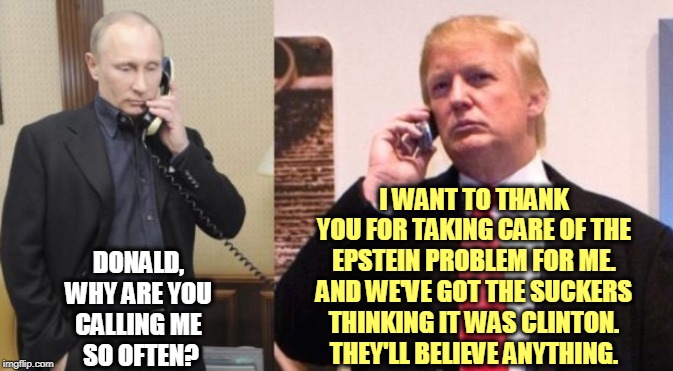 Really Donald, Putin says twice a week? | I WANT TO THANK YOU FOR TAKING CARE OF THE EPSTEIN PROBLEM FOR ME. AND WE'VE GOT THE SUCKERS THINKING IT WAS CLINTON. THEY'LL BELIEVE ANYTHING. DONALD, 
WHY ARE YOU 
CALLING ME 
SO OFTEN? | image tagged in trump putin phone call,trump,putin,jeffrey epstein,suicide,hillary clinton | made w/ Imgflip meme maker