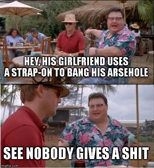 See Nobody Cares | HEY, HIS GIRLFRIEND USES A STRAP-ON TO BANG HIS ARSEHOLE; SEE NOBODY GIVES A SHIT | image tagged in memes,see nobody cares | made w/ Imgflip meme maker