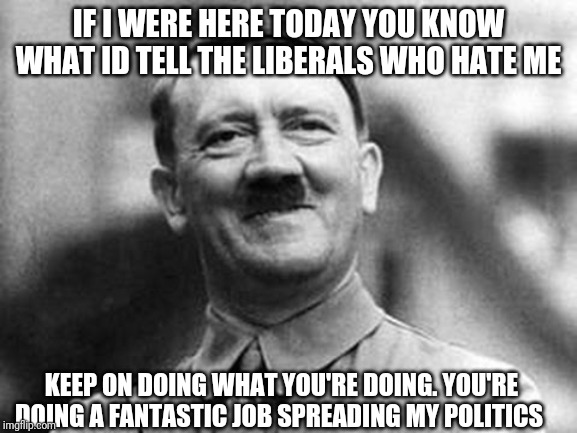 adolf hitler | IF I WERE HERE TODAY YOU KNOW WHAT ID TELL THE LIBERALS WHO HATE ME; KEEP ON DOING WHAT YOU'RE DOING. YOU'RE DOING A FANTASTIC JOB SPREADING MY POLITICS | image tagged in adolf hitler | made w/ Imgflip meme maker