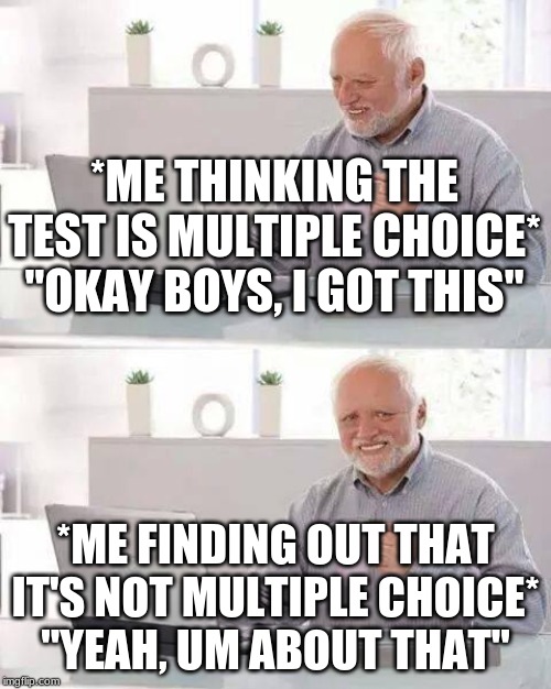 Happened to me today :( | *ME THINKING THE TEST IS MULTIPLE CHOICE*
"OKAY BOYS, I GOT THIS"; *ME FINDING OUT THAT IT'S NOT MULTIPLE CHOICE*
"YEAH, UM ABOUT THAT" | image tagged in memes,hide the pain harold | made w/ Imgflip meme maker