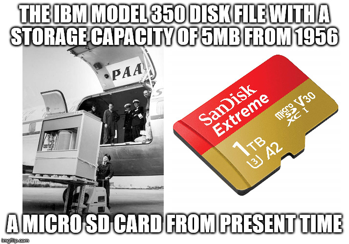 Storage Capacity 1956 and Now | THE IBM MODEL 350 DISK FILE WITH A
STORAGE CAPACITY OF 5MB FROM 1956; A MICRO SD CARD FROM PRESENT TIME | image tagged in storage,capacity,then and now | made w/ Imgflip meme maker