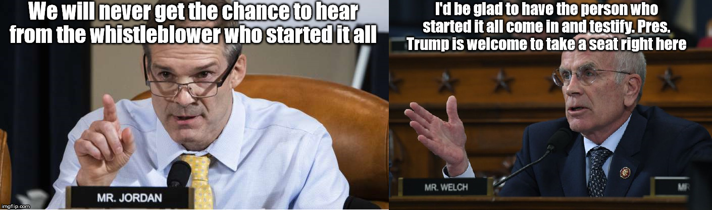 Jim Jordan gets pwned | We will never get the chance to hear from the whistleblower who started it all; I'd be glad to have the person who started it all come in and testify. Pres. Trump is welcome to take a seat right here | image tagged in president trump,jim jordan,peter welch,impeachment | made w/ Imgflip meme maker