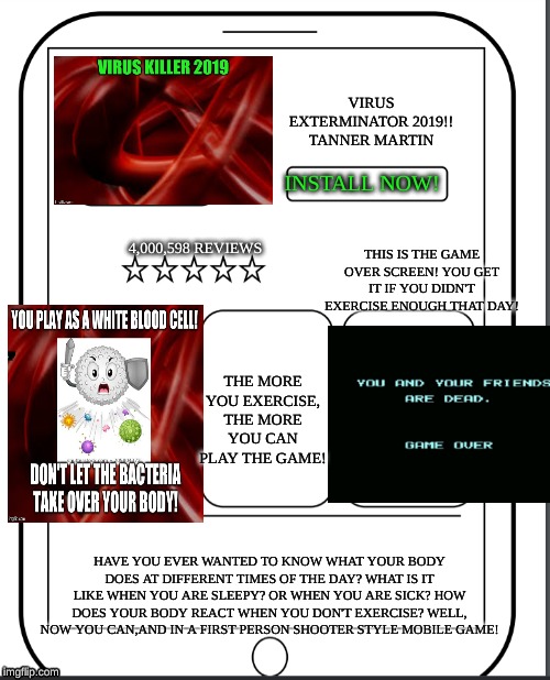 MAKE A HEALTH APP! UPVOTE IF YOU LIKE IT! | VIRUS EXTERMINATOR 2019!!

TANNER MARTIN; INSTALL NOW! THIS IS THE GAME OVER SCREEN! YOU GET IT IF YOU DIDN'T EXERCISE ENOUGH THAT DAY! 4,000,598 REVIEWS; THE MORE YOU EXERCISE, THE MORE YOU CAN PLAY THE GAME! HAVE YOU EVER WANTED TO KNOW WHAT YOUR BODY DOES AT DIFFERENT TIMES OF THE DAY? WHAT IS IT LIKE WHEN YOU ARE SLEEPY? OR WHEN YOU ARE SICK? HOW DOES YOUR BODY REACT WHEN YOU DON'T EXERCISE? WELL, NOW YOU CAN,AND IN A FIRST PERSON SHOOTER STYLE MOBILE GAME! | image tagged in iphone | made w/ Imgflip meme maker