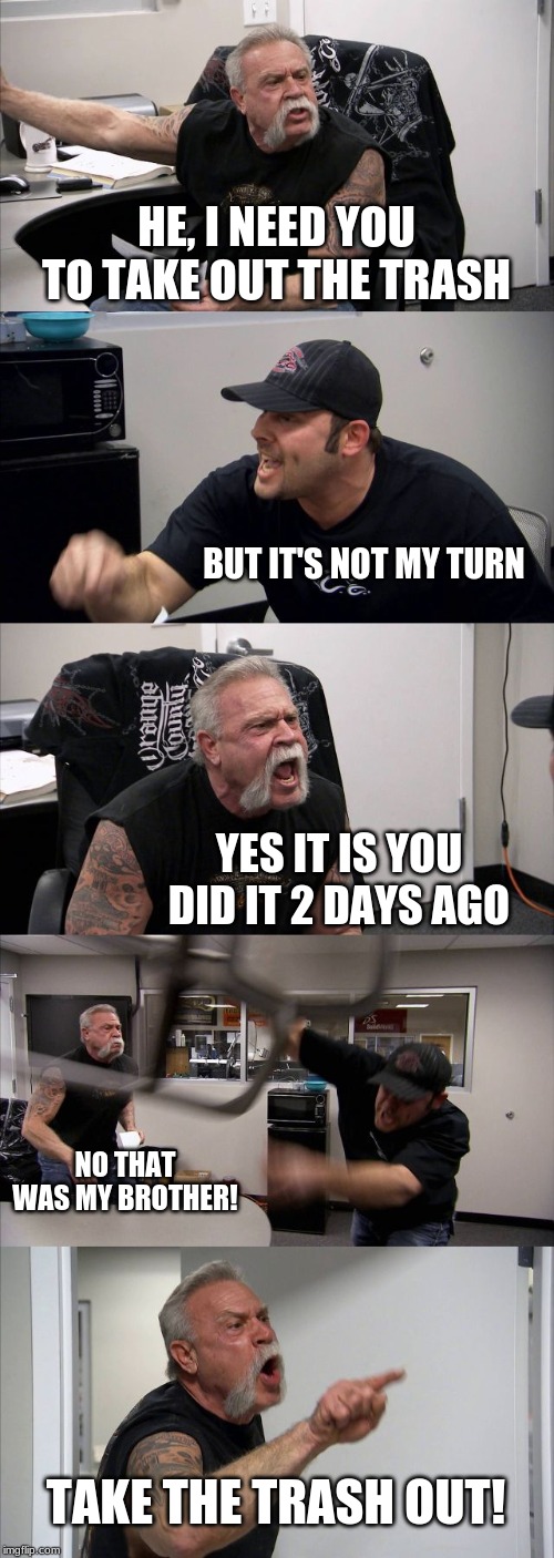 American Chopper Argument | HE, I NEED YOU TO TAKE OUT THE TRASH; BUT IT'S NOT MY TURN; YES IT IS YOU DID IT 2 DAYS AGO; NO THAT WAS MY BROTHER! TAKE THE TRASH OUT! | image tagged in memes,american chopper argument | made w/ Imgflip meme maker