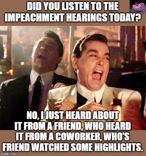 So far nothing but hearsay, and third and fourth hand opinion. | DID YOU LISTEN TO THE IMPEACHMENT HEARINGS TODAY? NO, I JUST HEARD ABOUT IT FROM A FRIEND, WHO HEARD IT FROM A COWORKER, WHO'S FRIEND WATCHED SOME HIGHLIGHTS. | image tagged in goodfellas laugh | made w/ Imgflip meme maker