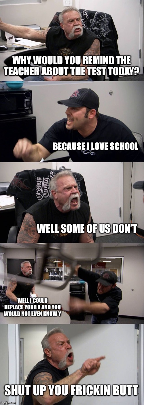 American Chopper Argument | WHY WOULD YOU REMIND THE TEACHER ABOUT THE TEST TODAY? BECAUSE I LOVE SCHOOL; WELL SOME OF US DON’T; WELL I COULD REPLACE YOUR X AND YOU WOULD NOT EVEN KNOW Y; SHUT UP YOU FRICKIN BUTT | image tagged in memes,american chopper argument | made w/ Imgflip meme maker