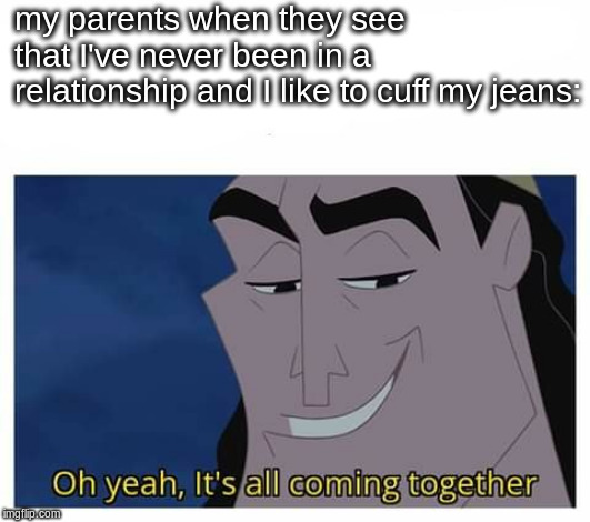 Oh yeah, it's all coming together | my parents when they see that I've never been in a relationship and I like to cuff my jeans: | image tagged in oh yeah it's all coming together | made w/ Imgflip meme maker