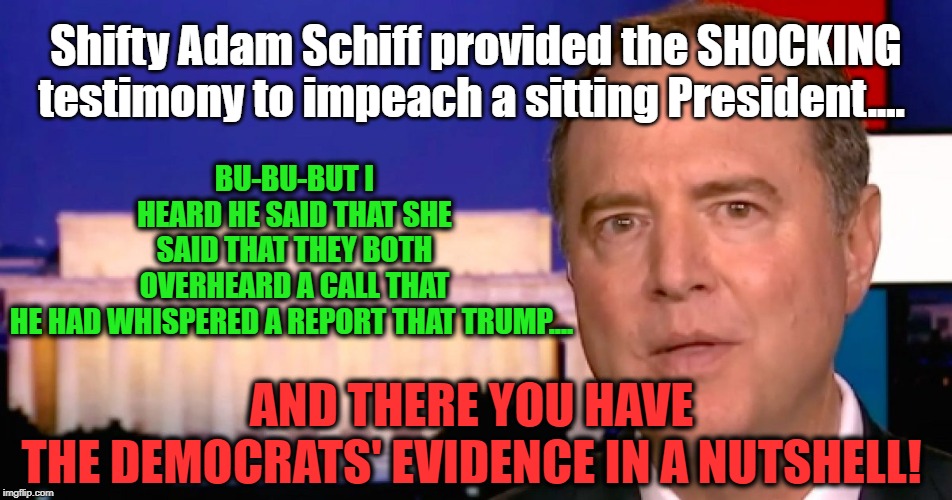 Triple HEARSAY is not EVIDENCE | BU-BU-BUT I HEARD HE SAID THAT SHE SAID THAT THEY BOTH OVERHEARD A CALL THAT HE HAD WHISPERED A REPORT THAT TRUMP.... AND THERE YOU HAVE THE DEMOCRATS' EVIDENCE IN A NUTSHELL! Shifty Adam Schiff provided the SHOCKING testimony to impeach a sitting President.... | image tagged in politics,political meme,politics lol,political humor,political memes,political | made w/ Imgflip meme maker