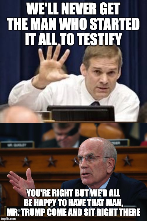 Jimmy Jordan gets burned again | WE'LL NEVER GET THE MAN WHO STARTED IT ALL TO TESTIFY; YOU'RE RIGHT BUT WE'D ALL BE HAPPY TO HAVE THAT MAN, MR. TRUMP COME AND SIT RIGHT THERE | image tagged in jim jordan | made w/ Imgflip meme maker