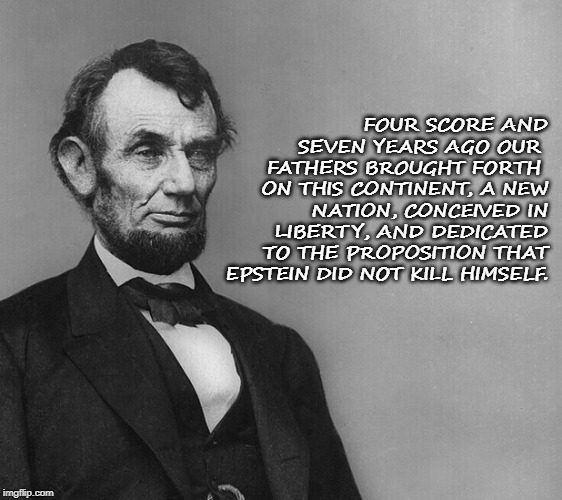 Honest Abe | FOUR SCORE AND SEVEN YEARS AGO OUR 
FATHERS BROUGHT FORTH 
ON THIS CONTINENT, A NEW NATION, CONCEIVED IN LIBERTY, AND DEDICATED TO THE PROPOSITION THAT EPSTEIN DID NOT KILL HIMSELF. | image tagged in politics | made w/ Imgflip meme maker
