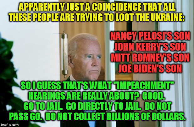 The corrupt deep staters can't get away unprosecuted forever | APPARENTLY JUST A COINCIDENCE THAT ALL THESE PEOPLE ARE TRYING TO LOOT THE UKRAINE:; NANCY PELOSI'S SON
JOHN KERRY'S SON
MITT ROMNEY'S SON
JOE BIDEN'S SON; SO I GUESS THAT'S WHAT "IMPEACHMENT" HEARINGS ARE REALLY ABOUT?  GOOD.  GO TO JAIL.  GO DIRECTLY TO JAIL.  DO NOT PASS GO.  DO NOT COLLECT BILLIONS OF DOLLARS. | image tagged in sad joe biden,ukraine,nancy pelosi,john kerry,mitt romney,deep state | made w/ Imgflip meme maker