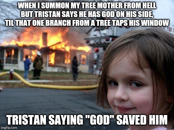 Disaster Girl Meme | WHEN I SUMMON MY TREE MOTHER FROM HELL BUT TRISTAN SAYS HE HAS GOD ON HIS SIDE, TIL THAT ONE BRANCH FROM A TREE TAPS HIS WINDOW; TRISTAN SAYING "GOD" SAVED HIM | image tagged in memes,disaster girl | made w/ Imgflip meme maker