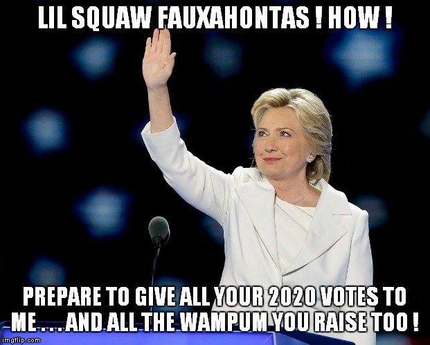 Bernie won't be the only sucker in 2020! | LIL SQUAW FAUXAHONTAS ! HOW ! PREPARE TO GIVE ALL YOUR 2020 VOTES TO ME . . . AND ALL THE WAMPUM YOU RAISE TOO ! | image tagged in hillary,warren | made w/ Imgflip meme maker