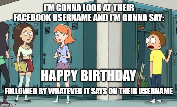 Jessica heart break | I'M GONNA LOOK AT THEIR FACEBOOK USERNAME AND I'M GONNA SAY:; HAPPY BIRTHDAY; FOLLOWED BY WHATEVER IT SAYS ON THEIR USERNAME | image tagged in happy birthday,rick and morty | made w/ Imgflip meme maker