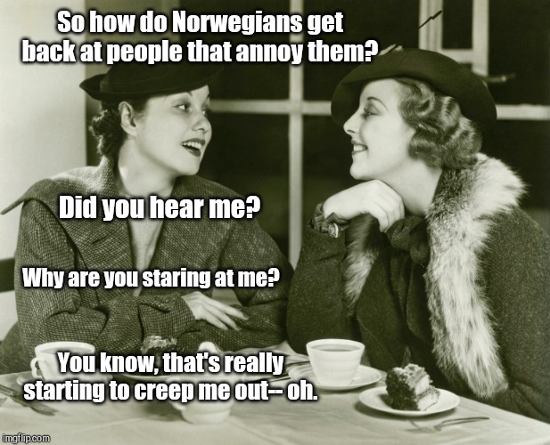 Great Granddame had it down to an art form | So how do Norwegians get back at people that annoy them? Did you hear me? Why are you staring at me? You know, that's really starting to creep me out-- oh. | image tagged in vintage gossip,norwegians,humor | made w/ Imgflip meme maker