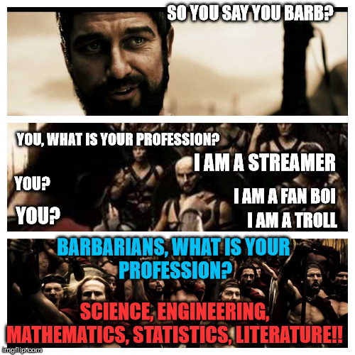 what is your profession 300 | SO YOU SAY YOU BARB? YOU, WHAT IS YOUR PROFESSION? I AM A STREAMER; YOU? I AM A FAN BOI; YOU? I AM A TROLL; BARBARIANS, WHAT IS YOUR 
PROFESSION? SCIENCE, ENGINEERING, MATHEMATICS, STATISTICS, LITERATURE!! | image tagged in what is your profession 300 | made w/ Imgflip meme maker