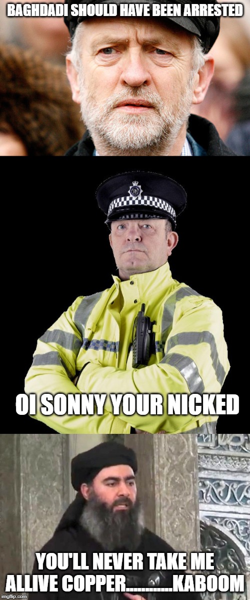 BAGHDADI SHOULD HAVE BEEN ARRESTED; OI SONNY YOUR NICKED; YOU'LL NEVER TAKE ME ALLIVE COPPER............KABOOM | image tagged in jeremy corbyn,al baghdadi,uk policeman | made w/ Imgflip meme maker