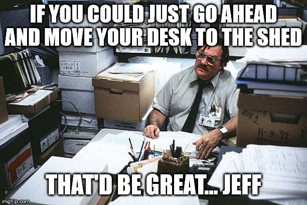 Milton Office Space Basement | IF YOU COULD JUST GO AHEAD AND MOVE YOUR DESK TO THE SHED; THAT'D BE GREAT... JEFF | image tagged in milton office space basement | made w/ Imgflip meme maker