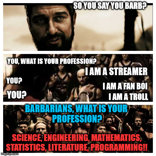 what is your profession 300 | SO YOU SAY YOU BARB? YOU, WHAT IS YOUR PROFESSION? I AM A STREAMER; YOU? I AM A FAN BOI; YOU? I AM A TROLL; BARBARIANS, WHAT IS YOUR 
PROFESSION? SCIENCE, ENGINEERING, MATHEMATICS, STATISTICS, LITERATURE, PROGRAMMING!! | image tagged in what is your profession 300 | made w/ Imgflip meme maker
