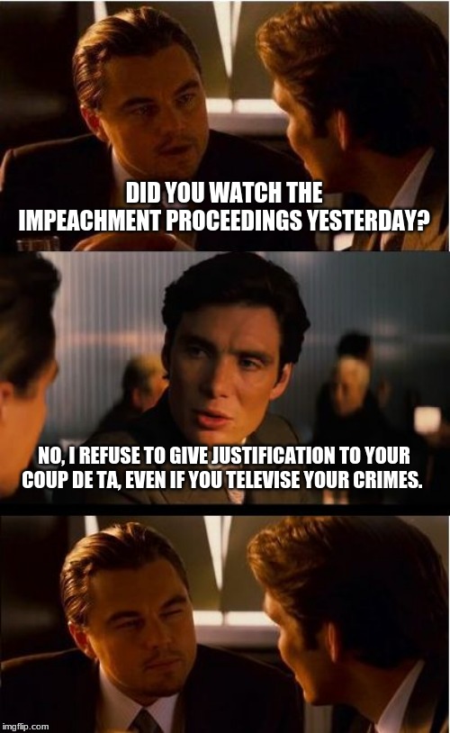 Time to arrest the plotters | DID YOU WATCH THE IMPEACHMENT PROCEEDINGS YESTERDAY? NO, I REFUSE TO GIVE JUSTIFICATION TO YOUR COUP DE TA, EVEN IF YOU TELEVISE YOUR CRIMES. | image tagged in memes,inception,arrest the coup plotters,a coup with an excuse is still a coup,time to end this scam,arrest the demp state for t | made w/ Imgflip meme maker