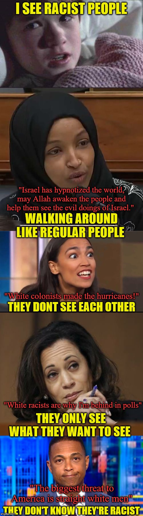 I'm ready to tell you my secret now | I SEE RACIST PEOPLE; "Israel has hypnotized the world, may Allah awaken the people and help them see the evil doings of Israel."; WALKING AROUND LIKE REGULAR PEOPLE; "White colonists made the hurricanes!"; THEY DONT SEE EACH OTHER; "White racists are why I'm behind in polls"; THEY ONLY SEE WHAT THEY WANT TO SEE; "The biggest threat to America is straight white men"; THEY DON'T KNOW THEY'RE RACIST | image tagged in memes,i see dead people,racists,political meme | made w/ Imgflip meme maker